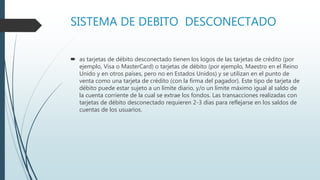 SISTEMA DE DEBITO DESCONECTADO
 as tarjetas de débito desconectado tienen los logos de las tarjetas de crédito (por
ejemplo, Visa o MasterCard) o tarjetas de débito (por ejemplo, Maestro en el Reino
Unido y en otros países, pero no en Estados Unidos) y se utilizan en el punto de
venta como una tarjeta de crédito (con la firma del pagador). Este tipo de tarjeta de
débito puede estar sujeto a un límite diario, y/o un límite máximo igual al saldo de
la cuenta corriente de la cual se extrae los fondos. Las transacciones realizadas con
tarjetas de débito desconectado requieren 2-3 días para reflejarse en los saldos de
cuentas de los usuarios.
 