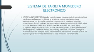 SISTEMA DE TARJETA MONEDERO
ELECTRONICO
 (TARJETA INTELIGENTES) basadas en sistemas de monedero electrónico (en el que
se almacena el valor en el chip de la tarjeta, no en una cuenta registrada
externamente, por lo que las máquinas que aceptan la tarjeta no necesitan
conectividad de red) están en uso en toda Europa desde mediados de 1990, sobre
todo en Alemania (Geldkarte), Austria (Wertkarte rápido), los Países Bajos
(Chipknip), Bélgica (Proton), Suiza (CASH) y Francia (Moneo, que es generalmente
llevada por una tarjeta de débito). En Austria y Alemania, casi todas las tarjetas
bancarias actuales incluyen ahora los monederos electrónicos, mientras que en los
Países Bajos el monedero electrónico ha sido eliminado recientemente.
 