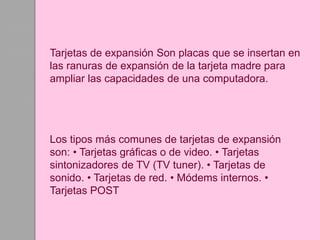 Tarjetas de expansión Son placas que se insertan en
las ranuras de expansión de la tarjeta madre para
ampliar las capacidades de una computadora.
Los tipos más comunes de tarjetas de expansión
son: • Tarjetas gráficas o de video. • Tarjetas
sintonizadores de TV (TV tuner). • Tarjetas de
sonido. • Tarjetas de red. • Módems internos. •
Tarjetas POST
 