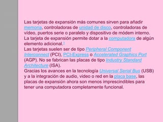 Las tarjetas de expansión más comunes sirven para añadir
memoria, controladoras de unidad de disco, controladoras de
vídeo, puertos serie o paralelo y dispositivo de módem interno.
La tarjeta de expansión permite dotar a la computadora de algún
elemento adicional.1
Las tarjetas suelen ser de tipo Peripheral Component
Interconnect (PCI), PCI-Express o Accelerated Graphics Port
(AGP). No se fabrican las placas de tipo Industry Standard
Architecture (ISA).
Gracias los avances en la tecnología Universal Serial Bus (USB)
y a la integración de audio, video o red en la placa base, las
placas de expansión ahora son menos imprescindibles para
tener una computadora completamente funcional.
 