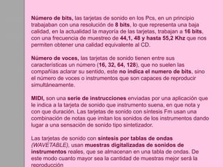 Número de bits, las tarjetas de sonido en los Pcs, en un principio
trabajaban con una resolución de 8 bits, lo que representa una baja
calidad, en la actualidad la mayoría de las tarjetas, trabajan a 16 bits,
con una frecuencia de muestreo de 44,1, 48 y hasta 55,2 Khz que nos
permiten obtener una calidad equivalente al CD.
Número de voces, las tarjetas de sonido tienen entre sus
características un número (16, 32, 64, 128), que no suelen las
compañías aclarar su sentido, este no indica el numero de bits, sino
el número de voces o instrumentos que son capaces de reproducir
simultáneamente.
MIDI, son una serie de instrucciones enviadas por una aplicación que
le indica a la tarjeta de sonido que instrumento suena, en que nota y
con que duración. Las tarjetas de sonido con síntesis Fm usan una
combinación de notas que imitan los sonidos de los instrumentos dando
lugar a una sensación de sonido tipo sintetizador.
Las tarjetas de sonido con síntesis por tablas de ondas
(WAVETABLE), usan muestras digitalizadas de sonidos de
instrumentos reales, que se almacenan en una tabla de ondas. De
este modo cuanto mayor sea la cantidad de muestras mejor será la
reproducción
 