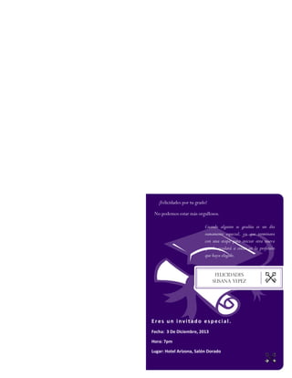 Felicidades
SUSANA YEPEZ
¡Felicidades por tu grado!
No podemos estar más orgullosos.
Eres un invitado especial.
Fecha: 3 De Diciembre, 2013
Hora: 7pm
Lugar: Hotel Arizona, Salón Dorado
Cuando alguien se gradúa es un día
sumamente especial, ya que terminara
con una etapa para iniciar otra nueva
que le ayudará a crecer en la profesión
que haya elegido.
 