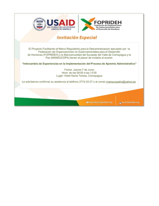 El Proyecto Facilitando el Marco Regulatorio para la Descentralización ejecutado por la
Federación de Organizaciones no Gubernamentales para el Desarrollo
de Honduras (FOPRIDEH) y la Mancomunidad del Suroeste del Valle de Comayagua y la
Paz (MANSUCOPA) tienen el placer de invitarle al evento:
“Intercambio de Experiencias en la Implementación del Proceso de Apremio Administrativo”
Fecha: Jueves 7 de Junio
Hora: de las 09:00 a las 13:00
Lugar: Hotel Santa Teresa, Comayagua
Le solicitamos confirmar su asistencia al teléfono 2774-33-27 o al correo mansucopahn@yahoo.es
 