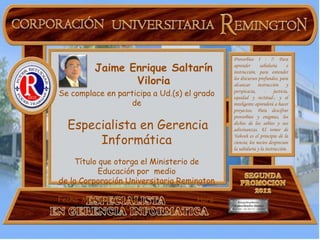 Proverbios 1 - 7: Para
         Jaime Enrique Saltarín                        aprender       sabiduría
                                                       instrucción, para entender
                                                                                      e


                Viloria                                los discursos profundos, para
                                                       alcanzar instrucción y
Se complace en participa a Ud.(s) el grado             perspicacia,     -     justicia,
                                                       equidad y rectitud-, y el
                   de                                  inteligente aprenderá a hacer
                                                       proyectos. Para descifrar
                                                       proverbios y enigmas, los
  Especialista en Gerencia                             dichos de los sabios y sus
                                                       adivinanzas. El temor de

       Informática
                                                       Yahveh es el principio de la
                                                       ciencia; los necios desprecian
                                                       la sabiduría y la instrucción.

     Título que otorga el Ministerio de
            Educación por medio
de la Corporación Universitaria Remington

Fecha: Mayo 25 /2.012                          Hora:
                 4:00 p.m.
              Lugar: Carrera 42F Nº 80 - 132
 