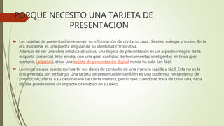 PORQUE NECESITO UNA TARJETA DE
PRESENTACION
 Las tarjetas de presentación resumen su información de contacto para clientes, colegas y socios. En la
era moderna, es una piedra angular de su identidad corporativa.
Además de ser una obra artística atractiva, una tarjeta de presentación es un aspecto integral de la
etiqueta comercial. Hoy en día, con una gran cantidad de herramientas inteligentes en línea (por
ejemplo, Logaster), crear una tarjeta de presentación digital nunca ha sido tan fácil.
 Lo mejor es que puede compartir sus datos de contacto de una manera rápida y fácil. Esta no es la
única ventaja, sin embargo. Una tarjeta de presentación también es una poderosa herramienta de
promoción; afecta a su destinatario de cierta manera, por lo que cuando se trata de crear una, cada
detalle puede tener un impacto dramático en su éxito.
 