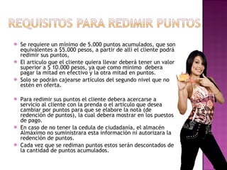 Se requiere un mínimo de  5 .000 puntos acumulados, que son equivalentes a $5.000 pesos, a partir de allí el cliente podrá redimir sus puntos, El articulo que el cliente quiera llevar deberá tener un valor superior a $ 10.000 pesos, ya que como mínimo  debera pagar la mitad en efectivo y la otra mitad en puntos. Solo se podrán cajearse artículos del segundo nivel que no estén en oferta. Para redimir sus puntos el cliente debera acercarse a servicio al cliente con la prenda o el articulo que desea cambiar por puntos para que se elabore la nota (de redención de puntos), la cual debera mostrar en los puestos de pago. En caso de no tener la cedula de ciudadanía, el almacén Almáximo no suministrara esta información ni autorizara la redención de puntos. Cada vez que se rediman puntos estos serán descontados de la cantidad de puntos acumulados. 