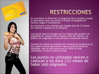 Se cancelara la afiliación al programa de la tarjeta cuando se demuestre que los puntos se hayan conseguido de manera ilegal o fraudulenta. Se inactivara a los clientes que tengan mas de 12 meses sin realizar compras en el almacén. Los puntos que se otorgan por la compra solo podrán ser asignados al  número de la cedula o Nit del cliente, no podrán ser asignados a otra persona o empresa cliente.      Cuando las ventas se realizan por compras de productos en los cuales se hace descuento o que su precio inicial es rebajado, solo se dan puntos por el valor al final cancelado, no por el precio inicial.   Los puntos no utilizados vencen o caducan a los doce (12) meses de haber sido asignados. 