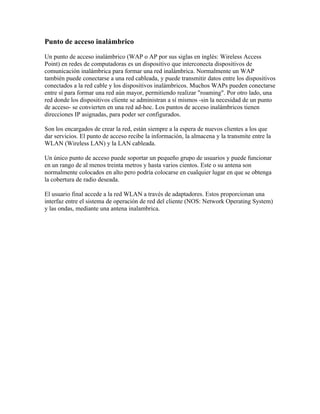 Punto de acceso inalámbrico

Un punto de acceso inalámbrico (WAP o AP por sus siglas en inglés: Wireless Access
Point) en redes de computadoras es un dispositivo que interconecta dispositivos de
comunicación inalámbrica para formar una red inalámbrica. Normalmente un WAP
también puede conectarse a una red cableada, y puede transmitir datos entre los dispositivos
conectados a la red cable y los dispositivos inalámbricos. Muchos WAPs pueden conectarse
entre sí para formar una red aún mayor, permitiendo realizar "roaming". Por otro lado, una
red donde los dispositivos cliente se administran a sí mismos -sin la necesidad de un punto
de acceso- se convierten en una red ad-hoc. Los puntos de acceso inalámbricos tienen
direcciones IP asignadas, para poder ser configurados.

Son los encargados de crear la red, están siempre a la espera de nuevos clientes a los que
dar servicios. El punto de acceso recibe la información, la almacena y la transmite entre la
WLAN (Wireless LAN) y la LAN cableada.

Un único punto de acceso puede soportar un pequeño grupo de usuarios y puede funcionar
en un rango de al menos treinta metros y hasta varios cientos. Este o su antena son
normalmente colocados en alto pero podría colocarse en cualquier lugar en que se obtenga
la cobertura de radio deseada.

El usuario final accede a la red WLAN a través de adaptadores. Estos proporcionan una
interfaz entre el sistema de operación de red del cliente (NOS: Network Operating System)
y las ondas, mediante una antena inalambrica.
 