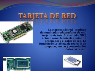 Las tarjetas de red (también
denominadas adaptadores de red,
tarjetas de interfaz de red o NIC)
actúan como la interfaz entre un
ordenador y el cable de red. La
función de la tarjeta de red es la de
preparar, enviar y controlar los
datos en la red.
 