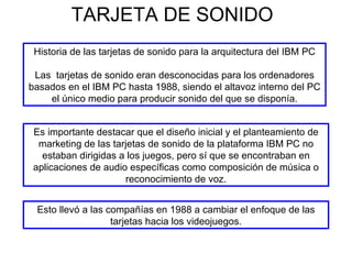 TARJETA DE SONIDO Historia de las tarjetas de sonido para la arquitectura del IBM PC Las  tarjetas de sonido eran desconocidas para los ordenadores basados en el IBM PC hasta 1988, siendo el altavoz interno del PC el único medio para producir sonido del que se disponía. Es importante destacar que el diseño inicial y el planteamiento de marketing de las tarjetas de sonido de la plataforma IBM PC no estaban dirigidas a los juegos, pero sí que se encontraban en aplicaciones de audio específicas como composición de música o reconocimiento de voz. Esto llevó a las compañías en 1988 a cambiar el enfoque de las tarjetas hacia los videojuegos. 