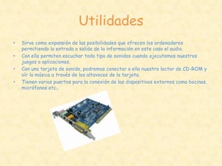 Utilidades
•   Sirve como expansión de las posibilidades que ofrecen los ordenadores
    permitiendo la entrada o salida de la información en este caso el audio.
•   Con ella permiten escuchar todo tipo de sonidos cuando ejecutemos nuestros
    juegos o aplicaciones.
•   Con una tarjeta de sonido, podremos conectar a ella nuestro lector de CD-ROM y
    oír la música a través de los altavoces de la tarjeta.
•   Tienen varios puertos para la conexión de los dispositivos externos como bocinas,
    micrófonos etc..
 