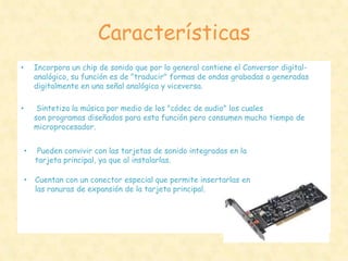 Características
•       Incorpora un chip de sonido que por lo general contiene el Conversor digital-
        analógico, su función es de "traducir" formas de ondas grabadas o generadas
        digitalmente en una señal analógica y viceversa.

•        Sintetiza la música por medio de los "códec de audio" los cuales
        son programas diseñados para esta función pero consumen mucho tiempo de
        microprocesador.


    •    Pueden convivir con las tarjetas de sonido integradas en la
        tarjeta principal, ya que al instalarlas.

    •   Cuentan con un conector especial que permite insertarlas en
        las ranuras de expansión de la tarjeta principal.
 