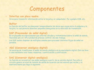 Componentes
•   Interfaz con placa madre
    Sirve para transmitir información entre la tarjeta y el computador. Por ejemplo USB, etc.

    Buffer
    La función del buffer es almacenar temporalmente los datos que viajan entre la máquina y la
    tarjeta, lo cual permite absorber pequeños desajustes en la velocidad de transmisión.

    DSP (Procesador de señal digital)
    Es un pequeño microprocesador que efectúa cálculos y tratamientos sobre la señal de sonido,
    liberando así a la CPU (unidad de proceso central ) de ese trabajo.
•   Los DSP suelen disponer de múltiples canales para procesar distintos flujos de señal en
    paralelo.

•   ADC (Conversor analógico-digital)
    Se encarga de transformar la señal de sonido analógica en su equivalente digital. Esto se lleva
    a cabo mediante tres fases: muestreo, cuantificación y codificación.

•   DAC (Conversor digital-analógico)
    Su función es reconstruir una señal analógica a partir de su versión digital. Para ello el
    circuito genera un nivel de tensión de salida de acuerdo con los valores que recibe, y lo
    mantiene hasta que llega el siguiente.
 