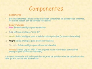 Componentes
•   Conectores
•   Son los elementos físicos en los que deben conectarse los dispositivos externos,
    los cuales pueden ser de entrada o de salida.

•   Color Función
o   Rosa Entrada analógica para micrófono.

o   Azul Entrada analógica "Line-In"

o   Verde Salida analógica para la señal estéreo principal (altavoces frontales).

o   Negro Salida analógica para altavoces traseros.

o   Plateado Salida analógica para altavoces laterales.

o   Naranja Salida Digital SPDIF (que algunas veces es utilizado como salida
    analógica para altavoces centrales).

Los conectores más utilizados para las tarjetas de sonido a nivel de usuario son los
mini jack al ser los más económicos
 