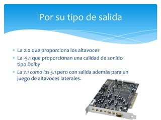 La 2.0 que proporciona los altavoces
La -5.1 que proporcionan una calidad de sonido
tipo Dolby
La 7.1 como las 5.1 pero con salida además para un
juego de altavoces laterales.
Por su tipo de salida
 