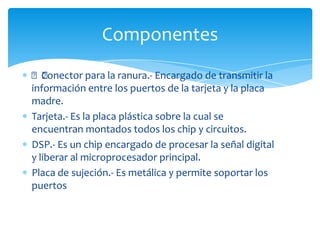 ﻿Conector para la ranura.- Encargado de transmitir la
información entre los puertos de la tarjeta y la placa
madre.
Tarjeta.- Es la placa plástica sobre la cual se
encuentran montados todos los chip y circuitos.
DSP.- Es un chip encargado de procesar la señal digital
y liberar al microprocesador principal.
Placa de sujeción.- Es metálica y permite soportar los
puertos
Componentes
 