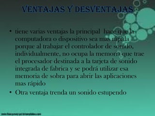 Ventajas y desventajas
• tiene varias ventajas la principal hace que la
computadora o dispositivo sea mas rápida
porque al trabajar el controlador de sonido,
individualmente, no ocupa la memoria que trae
el procesador destinada a la tarjeta de sonido
integrada de fabrica y se podrá utilizar esa
memoria de sobra para abrir las aplicaciones
mas rápido
• Otra ventaja trenda un sonido estupendo
 