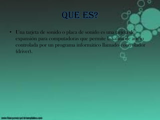 Que es?
• Una tarjeta de sonido o placa de sonido es una tarjeta de
expansión para computadoras que permite la salida de audio
controlada por un programa informático llamado controlador
(driver).
 