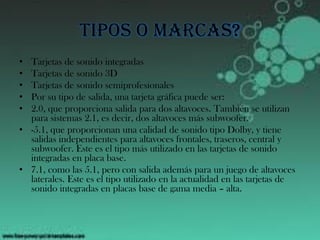 Tipos o marcas?
• Tarjetas de sonido integradas
• Tarjetas de sonido 3D
• Tarjetas de sonido semiprofesionales
• Por su tipo de salida, una tarjeta gráfica puede ser:
• 2.0, que proporciona salida para dos altavoces. También se utilizan
para sistemas 2.1, es decir, dos altavoces más subwoofer.
• -5.1, que proporcionan una calidad de sonido tipo Dolby, y tiene
salidas independientes para altavoces frontales, traseros, central y
subwoofer. Este es el tipo más utilizado en las tarjetas de sonido
integradas en placa base.
• 7.1, como las 5.1, pero con salida además para un juego de altavoces
laterales. Este es el tipo utilizado en la actualidad en las tarjetas de
sonido integradas en placas base de gama media – alta.
 