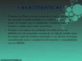Características?
• Contiene un Chip o circuito integrado el cual es el encargado
de convertir el sonido analógico en sonido digital para este
poder ser emitido por el computador. Contiene también
entradas y salidas para audio, micrófono.
• También son capaces de manipular las ondas de forma
definida, los mas avanzados constan de un chip de sonido capaz
de separar entre los sonidos sintetizados y sus efectos en tiempo
real utilizando menos cantidad de información y compatibilidad
con los MIDIS.
 