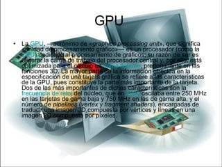 GPU  La  GPU , —acrónimo de « graphics processing unit », que significa «unidad de procesamiento gráfico»— es un procesador (como la  CPU ) dedicado al procesamiento de gráficos; su razón de ser es aligerar la carga de trabajo del procesador central y, por ello, está optimizada para el cálculo en  coma flotante , predominante en las funciones 3D. La mayor parte de la información ofrecida en la especificación de una tarjeta gráfica se refiere a las características de la GPU, pues constituye la parte más importante de la tarjeta. Dos de las más importantes de dichas características son la  frecuencia de reloj  del núcleo, que en  2006  oscilaba entre 250 MHz en las tarjetas de gama baja y 750 MHz en las de gama alta, y el número de  pipelines  ( vertex  y  fragment shaders ), encargadas de traducir una imagen 3D compuesta por vértices y líneas en una imagen 2D compuesta por píxeles. 