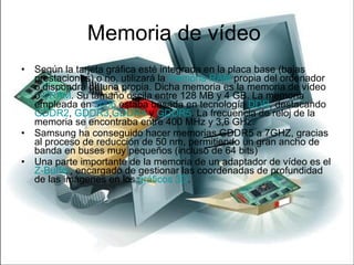 Memoria de vídeo  Según la tarjeta gráfica esté integrada en la placa base (bajas prestaciones) o no, utilizará la  memoria RAM  propia del ordenador o dispondrá de una propia. Dicha memoria es la memoria de vídeo o  VRAM . Su tamaño oscila entre 128 MB y 4 GB. La memoria empleada en  2006  estaba basada en tecnología  DDR , destacando  GDDR2 ,  GDDR3 , GDDR4  y  GDDR5 . La frecuencia de reloj de la memoria se encontraba entre 400 MHz y 3,6 GHz. Samsung ha conseguido hacer memorias GDDR5 a 7GHZ, gracias al proceso de reducción de 50 nm, permitiendo un gran ancho de banda en buses muy pequeños (incluso de 64 bits) Una parte importante de la memoria de un adaptador de vídeo es el  Z-Buffer , encargado de gestionar las coordenadas de profundidad de las imágenes en los  gráficos 3D . 