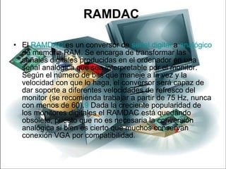 RAMDAC  El  RAMDAC  es un conversor de  señal digital  a  analógico  de memoria RAM. Se encarga de transformar las señales digitales producidas en el ordenador en una señal analógica que sea interpretable por el monitor. Según el número de bits que maneje a la vez y la velocidad con que lo haga, el conversor será capaz de dar soporte a diferentes velocidades de refresco del monitor (se recomienda trabajar a partir de 75 Hz, nunca con menos de 60). 9  Dada la creciente popularidad de los monitores digitales el RAMDAC está quedando obsoleto, puesto que no es necesaria la conversión analógica si bien es cierto que muchos conservan conexión VGA por compatibilidad. 