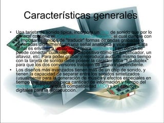 Características generales  Una tarjeta de sonido típica, incorpora un  chip  de sonido que por lo general contiene el  Conversor digital-analógico , el cual cumple con la importante función de "traducir" formas de ondas grabadas o generadas digitalmente en una señal analógica y viceversa. Esta señal es enviada a un conector (para  auriculares ) en donde se puede conectar cualquier otro dispositivo como un amplificador, un altavoz, etc. Para poder grabar y reproducir audio al mismo tiempo con la tarjeta de sonido debe poseer la característica "full-duplex" para que los dos conversores trabajen de forma independiente. Los diseños más avanzados tienen más de un chip de sonido, y tienen la capacidad de separar entre los sonidos sintetizados (usualmente para la generación de música y efectos especiales en tiempo real utilizando poca cantidad de información y tiempo del  microprocesador  y quizá compatibilidad  MIDI ) y los sonidos digitales para la reproducción. 