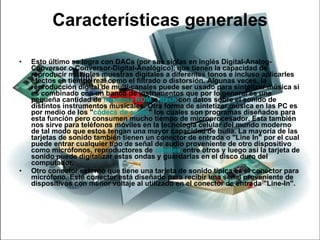 Características generales Esto último se logra con DACs (por sus siglas en inglés Digital-Analog-Conversor o Conversor-Digital-Analógico), que tienen la capacidad de reproducir múltiples muestras digitales a diferentes tonos e incluso aplicarles efectos en tiempo real como el filtrado o distorsión. Algunas veces, la reproducción digital de multi-canales puede ser usado para sintetizar música si es combinado con un banco de instrumentos que por lo general es una pequeña cantidad de  memoria ROM  o  flash  con datos sobre el sonido de distintos instrumentos musicales. Otra forma de sintetizar música en las PC es por medio de los " códecs  de audio " los cuales son programas diseñados para esta función pero consumen mucho tiempo de microprocesador. Esta también nos sirve para teléfonos móviles en la tecnología celular del mundo moderno de tal modo que estos tengan una mayor capacidad de bulla. La mayoría de las tarjetas de sonido también tienen un conector de entrada o "Line In" por el cual puede entrar cualquier tipo de señal de audio proveniente de otro dispositivo como micrófonos, reproductores de  casetes  entre otros y luego así la tarjeta de sonido puede digitalizar estas ondas y guardarlas en el disco duro del computador. Otro conector externo que tiene una tarjeta de sonido típica es el conector para micrófono. Este conector está diseñado para recibir una señal proveniente de dispositivos con menor voltaje al utilizado en el conector de entrada "Line-In". 