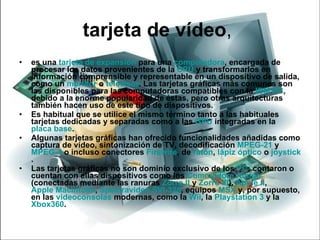 tarjeta de vídeo ,  es una  tarjeta de expansión  para una  computadora , encargada de procesar los datos provenientes de la  CPU  y transformarlos en información comprensible y representable en un dispositivo de salida, como un  monitor  o  televisor . Las tarjetas gráficas más comunes son las disponibles para las computadoras compatibles con la  IBM PC , debido a la enorme popularidad de éstas, pero otras arquitecturas también hacen uso de este tipo de dispositivos. Es habitual que se utilice el mismo término tanto a las habituales tarjetas dedicadas y separadas como a las  GPU  integradas en la  placa base . Algunas tarjetas gráficas han ofrecido funcionalidades añadidas como captura de vídeo, sintonización de TV, decodificación  MPEG-2 1  y  MPEG-4  o incluso conectores  Firewire , de  ratón ,  lápiz óptico  o  joystick . Las tarjetas gráficas no son dominio exclusivo de los  PC ; contaron o cuentan con ellas dispositivos como los  Commodore  Amiga  (conectadas mediante las ranuras  Zorro II  y  Zorro III ),  Apple II ,  Apple Macintosh ,  Spectravideo  SVI-328 , equipos  MSX  y, por supuesto, en las  videoconsolas  modernas, como la  Wii , la  Playstation  3  y la  Xbox360 . 