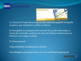 La Tarjeta de Viajes Bancomer, es una tarjeta prepagada recargable en pesos, que mantiene tu saldo en dólaresEs recargable en cualquiera de nuestras Sucursales Bancomer, a través de ventanilla; mediante la venta de Dólares Americanos en efectivo o con cargo a cuenta Es Internacional Disponibilidad inmediata de tu dinero Está dirigida a personas físicas con o sin actividad empresarial