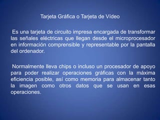 Tarjeta Gráfica o Tarjeta de Vídeo

 Es una tarjeta de circuito impresa encargada de transformar
las señales eléctricas qu...