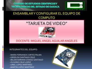 ENSAMBLAR Y CONFIGURAR EL EQUIPO DE
                COMPUTO
              “TARJETA DE VIDEO”


     DOCENTE: MIGUEL ANGEL AGUILAR ANGELES

INTEGRANTES DEL EQUIPO:

~MARIA FERNANDA CORTES PALMA
~GRISELDA SANTIAGO CRUZ
~BELEM ADRIANA CHAVEZ SANTIAGO
~OLIVERIO CRUZ LOPEZ
~URIEL LOPEZ MARTINEZ
~MARTIN LOPEZ MARTINEZ
 