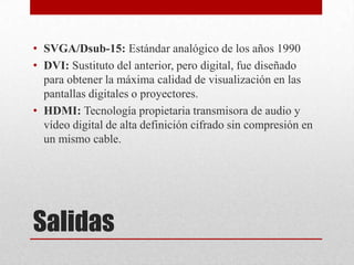Salidas
• SVGA/Dsub-15: Estándar analógico de los años 1990
• DVI: Sustituto del anterior, pero digital, fue diseñado
para obtener la máxima calidad de visualización en las
pantallas digitales o proyectores.
• HDMI: Tecnología propietaria transmisora de audio y
vídeo digital de alta definición cifrado sin compresión en
un mismo cable.
 
