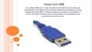 CONECTOR USB 
Los cables USB son un tipo de cable de transferencia de datos por 
computadora. Se utilizan para conectar dispositivos periféricos, como 
reproductores de MP3, a dichos equipos. Los datos se transfieren a 
través del cable mientras que la computadora y los periféricos se 
comunican unos con otros. 
 