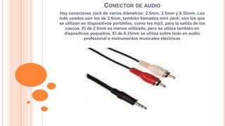 CONECTOR DE AUDIO 
Hay conectores Jack de varios diámetros: 2.5mm, 3.5mm y 6.35mm. Los 
más usados son los de 3.5mm, también llamados mini Jack; son los que 
se utilizan en dispositivos portátiles, como los mp3, para la salida de los 
cascos. El de 2.5mm es menos utilizado, pero se utiliza también en 
dispositivos pequeños. El de 6.35mm se utiliza sobre todo en audio 
profesional e instrumentos musicales eléctricos 
 