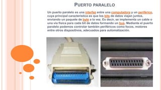 PUERTO PARALELO 
Un puerto paralelo es una interfaz entre una computadora y un periférico, 
cuya principal característica es que los bits de datos viajan juntos, 
enviando un paquete de byte a la vez. Es decir, se implementa un cable o 
una vía física para cada bit de datos formando un bus. Mediante el puerto 
paralelo podemos controlar también periféricos como focos, motores 
entre otros dispositivos, adecuados para automatización. 
 