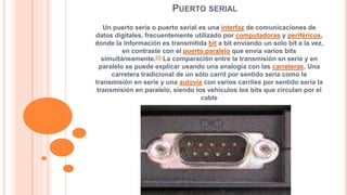 PUERTO SERIAL 
Un puerto serie o puerto serial es una interfaz de comunicaciones de 
datos digitales, frecuentemente utilizado por computadoras y periféricos, 
donde la información es transmitida bit a bit enviando un solo bit a la vez, 
en contraste con el puerto paralelo que envía varios bits 
simultáneamente.[1] La comparación entre la transmisión en serie y en 
paralelo se puede explicar usando una analogía con las carreteras. Una 
carretera tradicional de un sólo carril por sentido sería como la 
transmisión en serie y una autovía con varios carriles por sentido sería la 
transmisión en paralelo, siendo los vehículos los bits que circulan por el 
cable 
 
