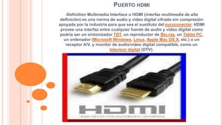 PUERTO HDMI 
-Definition Multimedia Interface o HDMI (interfaz multimedia de alta 
definición) es una norma de audio y vídeo digital cifrado sin compresión 
apoyada por la industria para que sea el sustituto del euroconector. HDMI 
provee una interfaz entre cualquier fuente de audio y vídeo digital como 
podría ser un sintonizador TDT, un reproductor de Blu-ray, un Tablet PC, 
un ordenador (Microsoft Windows, Linux, Apple Mac OS X, etc.) o un 
receptor A/V, y monitor de audio/vídeo digital compatible, como un 
televisor digital (DTV). 
