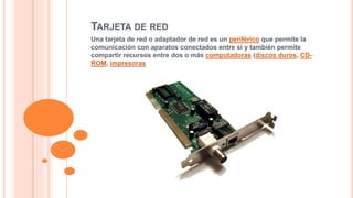 TARJETA DE RED 
Una tarjeta de red o adaptador de red es un periférico que permite la 
comunicación con aparatos conectados entre sí y también permite 
compartir recursos entre dos o más computadoras (discos duros, CD-ROM, 
impresoras 
 