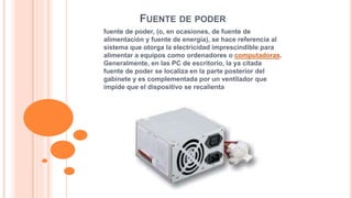FUENTE DE PODER 
fuente de poder, (o, en ocasiones, de fuente de 
alimentación y fuente de energía), se hace referencia al 
sistema que otorga la electricidad imprescindible para 
alimentar a equipos como ordenadores o computadoras. 
Generalmente, en las PC de escritorio, la ya citada 
fuente de poder se localiza en la parte posterior del 
gabinete y es complementada por un ventilador que 
impide que el dispositivo se recalienta 
 