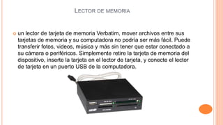 LECTOR DE MEMORIA 
 un lector de tarjeta de memoria Verbatim, mover archivos entre sus 
tarjetas de memoria y su computadora no podría ser más fácil. Puede 
transferir fotos, videos, música y más sin tener que estar conectado a 
su cámara o periféricos. Simplemente retire la tarjeta de memoria del 
dispositivo, inserte la tarjeta en el lector de tarjeta, y conecte el lector 
de tarjeta en un puerto USB de la computadora. 
 
