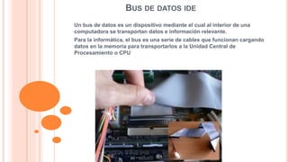 BUS DE DATOS IDE 
Un bus de datos es un dispositivo mediante el cual al interior de una 
computadora se transportan datos e información relevante. 
Para la informática, el bus es una serie de cables que funcionan cargando 
datos en la memoria para transportarlos a la Unidad Central de 
Procesamiento o CPU 
 