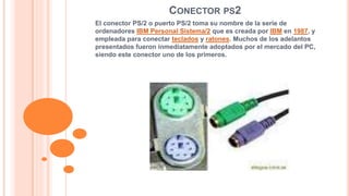 CONECTOR PS2 
El conector PS/2 o puerto PS/2 toma su nombre de la serie de 
ordenadores IBM Personal Sistema/2 que es creada por IBM en 1987, y 
empleada para conectar teclados y ratones. Muchos de los adelantos 
presentados fueron inmediatamente adoptados por el mercado del PC, 
siendo este conector uno de los primeros. 
 