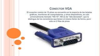 CONECTOR VGA 
El conector común de 15 pines se encuentra en la mayoría de las tarjetas 
gráficas, monitores de computadoras, y otros dispositivos, es casi 
universalmente llamado "HD-15". HD es de "alta densidad", que la 
distingue de los conectores que tienen el mismo factor de forma, pero 
sólo en 2 filas de pines 
 