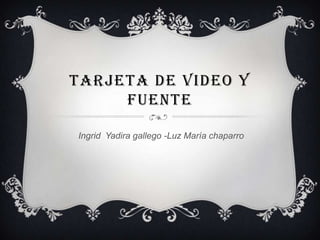 TARJETA DE VIDEO Y
     FUENTE

Ingrid Yadira gallego -Luz María chaparro
 
