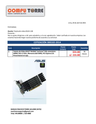 Lima, 24 de abril de 2015
Estimado(a),
Asunto: Tarjetade videoASUS 1 GB
Presente.-
Nos es grato dirigirnos a Ud. para saludarla y a la vez agradecerle haber confiado en nuestra empresa. Les
estamos haciendo llegar nuestra proforma de acuerdo a su solicitud.
COTIZACIÓN 000102-2014
Cant. Descripción
Precio
Unitario
Precio
Total
Garantías
1 Tarjeta de VideoASUS® NVIDIA® GeForce® 210, conectores
HDMI/ DVI-I/ VGA, Memoria1GB DDR3, PCI-Express2.0.
Presentacionencaja.
$55.00
s/. 155.00
36
meses
MARLIN FRACISCOTORRE AGUIRRE (NITO)
marlintorreaguirre@gmail.com
Telef. 941180605 / 223-0000
 