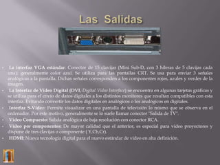 •    La interfaz VGA estándar: Conector de 15 clavijas (Mini Sub-D, con 3 hileras de 5 clavijas cada
    una); generalmente color azul. Se utiliza para las pantallas CRT. Se usa para enviar 3 señales
    analógicas a la pantalla. Dichas señales corresponden a los componentes rojos, azules y verdes de la
    imagen.
•    La Interfaz de Video Digital (DVI, Digital Video Interface) se encuentra en algunas tarjetas gráficas y
    se utiliza para el envío de datos digitales a los distintos monitores que resultan compatibles con esta
    interfaz. Evitando convertir los datos digitales en analógicos o los analógicos en digitales.
•    Interfaz S-Video: Permite visualizar en una pantalla de televisión lo mismo que se observa en el
    ordenador. Por este motivo, generalmente se lo suele llamar conector "Salida de TV".
•    Vídeo Compuesto: Salida analógica de baja resolución con conector RCA.
•    Vídeo por componentes: De mayor calidad que el anterior, es especial para video proyectores y
    dispone de tres clavijas o componente ( Y,Cb,Cr).
•    HDMI: Nueva tecnología digital para el nuevo estándar de video en alta definición.
 