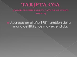Fue lanzada por IBM como una memoria de 4KB de forma exclusiva para monitores TTL.TARJETA CGA(COLOR GRAPHICS ARRAY O COLOR GRAPHICS ADAPTE)Aparece en el año 1981 tambien de la mano de IBM y fue muy extendida.