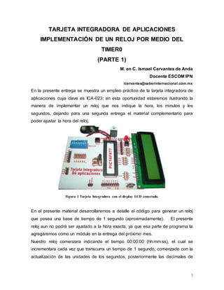 1
TARJETA INTEGRADORA DE APLICACIONES
IMPLEMENTACIÓN DE UN RELOJ POR MEDIO DEL
TIMER0
(PARTE 1)
M. en C. Ismael Cervantes de Anda
Docente ESCOM IPN
icervantes@saberinternacional.com.mx
En la presente entrega se muestra un empleo práctico de la tarjeta integradora de
aplicaciones cuya clave es ICA-023; en esta oportunidad estaremos ilustrando la
manera de implementar un reloj que nos indique la hora, los minutos y los
segundos, dejando para una segunda entrega el material complementario para
poder ajustar la hora del reloj.
Figura 1 Tarjeta Integradora con el display LCD conectado.
En el presente material desarrollaremos a detalle el código para generar un reloj
que posea una base de tiempo de 1 segundo (aproximadamente). El presente
reloj aun no podrá ser ajustado a la hora exacta, ya que esa parte de programa la
agregaremos como un módulo en la entrega del próximo mes.
Nuestro reloj comenzara indicando el tiempo 00:00:00 (hh:mm:ss), el cual se
incrementara cada vez que transcurra un tiempo de 1 segundo, comenzado con la
actualización de las unidades de los segundos, posteriormente las decimales de
 